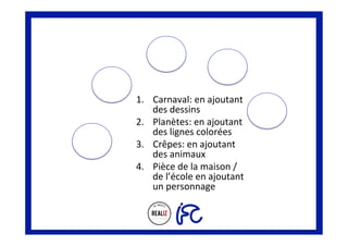 1.  Carnaval:	en	ajoutant	
des	dessins	
2.  Planètes:	en	ajoutant	
des	lignes	colorées	
3.  Crêpes:	en	ajoutant	
des	animaux	
4.  Pièce	de	la	maison	/	
de	l’école	en	ajoutant	
un	personnage	
 