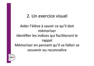 2.	Un	exercice	visuel		
	
Aider	l’élève	à	savoir	ce	qu’il	doit	
mémoriser	
Iden.ﬁer	les	indices	qui	faciliteront	le	
rappel	
Mémoriser	en	pensant	qu’il	va	falloir	se	
souvenir	ou	reconnaître	
 
