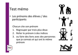 Test	mémo	
•  Les	prénoms	des	élèves	/	des	
par.cipants	
	
Chacun	cite	son	prénom	
1.  Regrouper	par	trois	plus	deux	
2.  Relier	le	prénom	à	des	indices	
3.  ou	faire	des	liens	avec	des	personnes	
que	je	connais	et	qui	ont	le	même	
prénom		
	
 