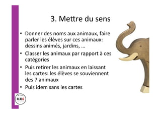 3.	Meore	du	sens	
•  Donner	des	noms	aux	animaux,	faire	
parler	les	élèves	sur	ces	animaux:	
dessins	animés,	jardins,	…	
•  Classer	les	animaux	par	rapport	à	ces	
catégories	
•  Puis	re.rer	les	animaux	en	laissant	
les	cartes:	les	élèves	se	souviennent	
des	7	animaux	
•  Puis	idem	sans	les	cartes	
 