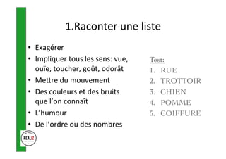 1.Raconter	une	liste	
•  Exagérer	
•  Impliquer	tous	les	sens:	vue,	
ouïe,	toucher,	goût,	odorât	
•  Meore	du	mouvement	
•  Des	couleurs	et	des	bruits	
que	l’on	connaît	
•  L’humour	
•  De	l’ordre	ou	des	nombres	
Test:
1.  RUE
2.  TROTTOIR
3.  CHIEN
4.  POMME
5.  COIFFURE
 