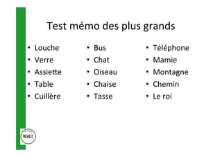 Test	mémo	des	plus	grands	
•  Louche	
•  Verre	
•  Assieoe	
•  Table	
•  Cuillère	
•  Bus	
•  Chat	
•  Oiseau	
•  Chaise	
•  Tasse	
•  Téléphone	
•  Mamie	
•  Montagne	
•  Chemin	
•  Le	roi	
 
