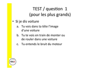 TEST	/	ques.on		1	
(pour	les	plus	grands)	
•  Si	je	dis	voiture	
a.  Tu	vois	dans	ta	tête	l’image	
d’une	voiture	
b.  Tu	te	vois	en	train	de	monter	ou	
de	rouler	dans	une	voiture	
c.  Tu	entends	le	bruit	du	moteur	
 