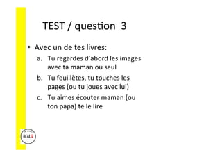 TEST	/	ques.on		3	
•  Avec	un	de	tes	livres:	
a.  Tu	regardes	d’abord	les	images	
avec	ta	maman	ou	seul	
b.  Tu	feuillètes,	tu	touches	les	
pages	(ou	tu	joues	avec	lui)	
c.  Tu	aimes	écouter	maman	(ou	
ton	papa)	te	le	lire	
 