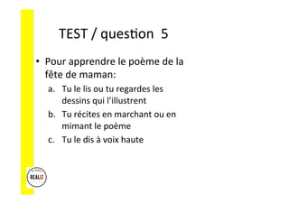 TEST	/	ques.on		5	
•  Pour	apprendre	le	poème	de	la	
fête	de	maman:	
a.  Tu	le	lis	ou	tu	regardes	les	
dessins	qui	l’illustrent	
b.  Tu	récites	en	marchant	ou	en	
mimant	le	poème	
c.  Tu	le	dis	à	voix	haute	
 
