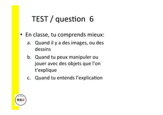 TEST	/	ques.on		6	
•  En	classe,	tu	comprends	mieux:	
a.  Quand	il	y	a	des	images,	ou	des	
dessins	
b.  Quand	tu	peux	manipuler	ou	
jouer	avec	des	objets	que	l’on	
t’explique	
c.  Quand	tu	entends	l’explica.on	
 