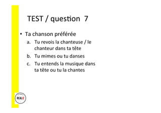 TEST	/	ques.on		7	
•  Ta	chanson	préférée	
a.  Tu	revois	la	chanteuse	/	le	
chanteur	dans	ta	tête	
b.  Tu	mimes	ou	tu	danses	
c.  Tu	entends	la	musique	dans	
ta	tête	ou	tu	la	chantes	
 