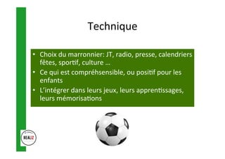 Technique	
•  Choix	du	marronnier:	JT,	radio,	presse,	calendriers	
fêtes,	spor.f,	culture	…	
•  Ce	qui	est	compréhsensible,	ou	posi.f	pour	les	
enfants	
•  L’intégrer	dans	leurs	jeux,	leurs	appren.ssages,	
leurs	mémorisa.ons	
 