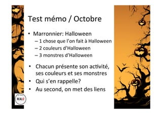 Test	mémo	/	Octobre	
•  Marronnier:	Halloween	
– 1	chose	que	l’on	fait	à	Halloween	
– 2	couleurs	d’Halloween	
– 3	monstres	d’Halloween	
•  Chacun	présente	son	ac.vité,	
ses	couleurs	et	ses	monstres	
•  Qui	s’en	rappelle?	
•  Au	second,	on	met	des	liens		
 