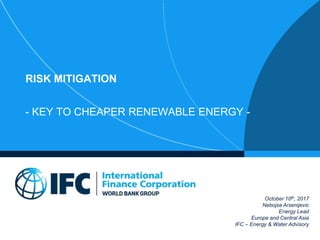 RISK MITIGATION
- KEY TO CHEAPER RENEWABLE ENERGY -
October 10th, 2017
Nebojsa Arsenijevic
Energy Lead
Europe and Central Asia
IFC – Energy & Water Advisory
 