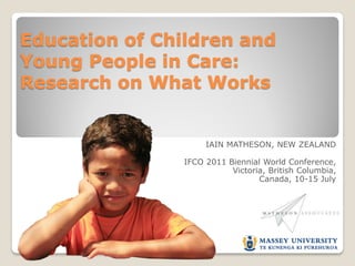 Education of Children and
Young People in Care:
Research on What Works


                     IAIN MATHESON, NEW ZEALAND

                IFCO 2011 Biennial World Conference,
                           Victoria, British Columbia,
                                  Canada, 10-15 July
 