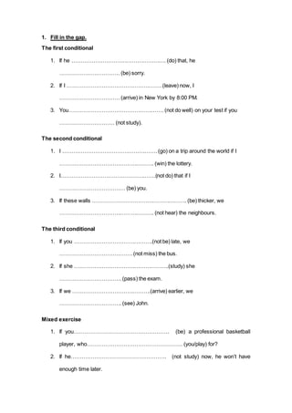 1. Fill in the gap.
The first conditional
1. If he ……………………………………………. (do) that, he
……………………………(be) sorry.
2. If I ……………………………………………. (leave) now, I
……………………………(arrive) in New York by 8:00 PM.
3. You……………………………………………. (not do well) on your test if you
………………………… (not study).
The second conditional
1. I ……………………………………………. (go) on a trip around the world if I
……………………………………………. (win) the lottery.
2. I…………………………………………….(not do) that if I
……………………………… (be) you.
3. If these walls ……………………………………………. (be) thicker, we
……………………………………………. (not hear) the neighbours.
The third conditional
1. If you …………………………………….(not be) late, we
…………………………………. (not miss) the bus.
2. If she …………………………………………….(study) she
……………………………. (pass) the exam.
3. If we …………………………………….(arrive) earlier, we
……………………………. (see) John.
Mixed exercise
1. If you……………………………………………. (be) a professional basketball
player, who……………………………………………. (you/play) for?
2. If he……………………………………………. (not study) now, he won’t have
enough time later.
 