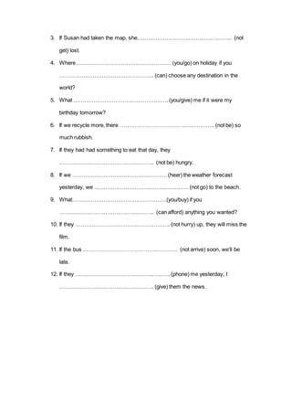3. If Susan had taken the map, she……………………………………………. (not
get) lost.
4. Where ……………………………………………. (you/go) on holiday if you
……………………………………………. (can) choose any destination in the
world?
5. What ……………………………………………. (you/give) me if it were my
birthday tomorrow?
6. If we recycle more, there ……………………………………………. (not be) so
much rubbish.
7. If they had had something to eat that day, they
……………………………………………. (not be) hungry.
8. If we ……………………………………………. (hear) the weather forecast
yesterday, we ……………………………………………. (not go) to the beach.
9. What…………………………………………….(you/buy) if you
……………………………………………. (can afford) anything you wanted?
10. If they ……………………………………………. (not hurry) up, they will miss the
film.
11. If the bus ……………………………………………. (not arrive) soon, we’ll be
late.
12. If they ……………………………………………. (phone) me yesterday, I
……………………………………………. (give) them the news.
 
