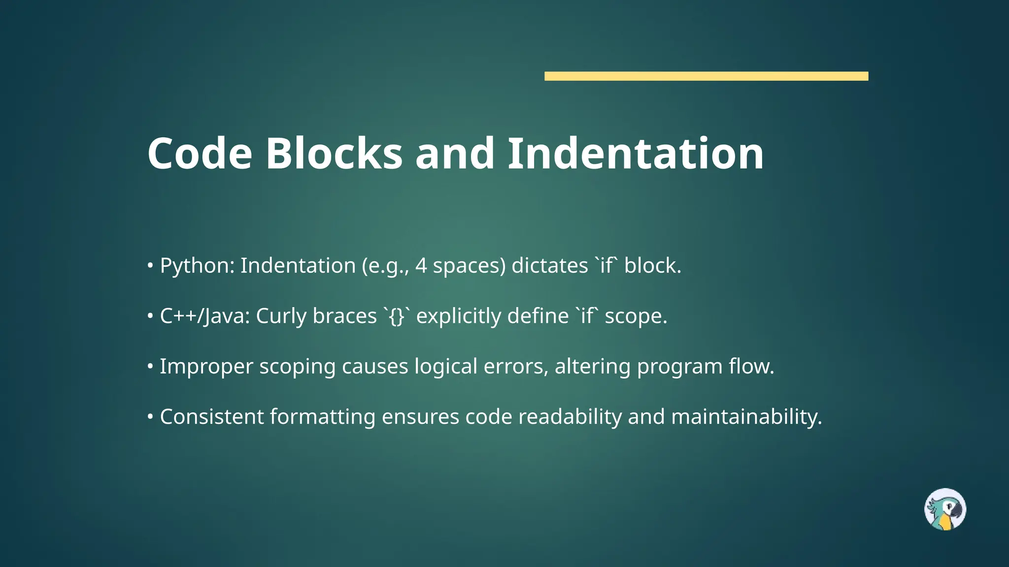 Code Blocks and Indentation
• Python: Indentation (e.g., 4 spaces) dictates `if` block.
• C++/Java: Curly braces `{}` explicitly define `if` scope.
• Improper scoping causes logical errors, altering program flow.
• Consistent formatting ensures code readability and maintainability.
 