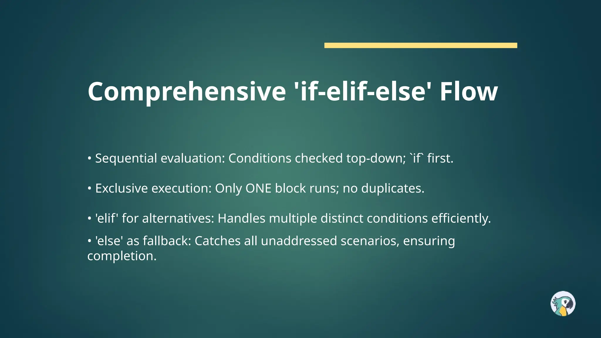 Comprehensive 'if-elif-else' Flow
• Sequential evaluation: Conditions checked top-down; `if` first.
• Exclusive execution: Only ONE block runs; no duplicates.
• 'elif' for alternatives: Handles multiple distinct conditions efficiently.
• 'else' as fallback: Catches all unaddressed scenarios, ensuring
completion.
 