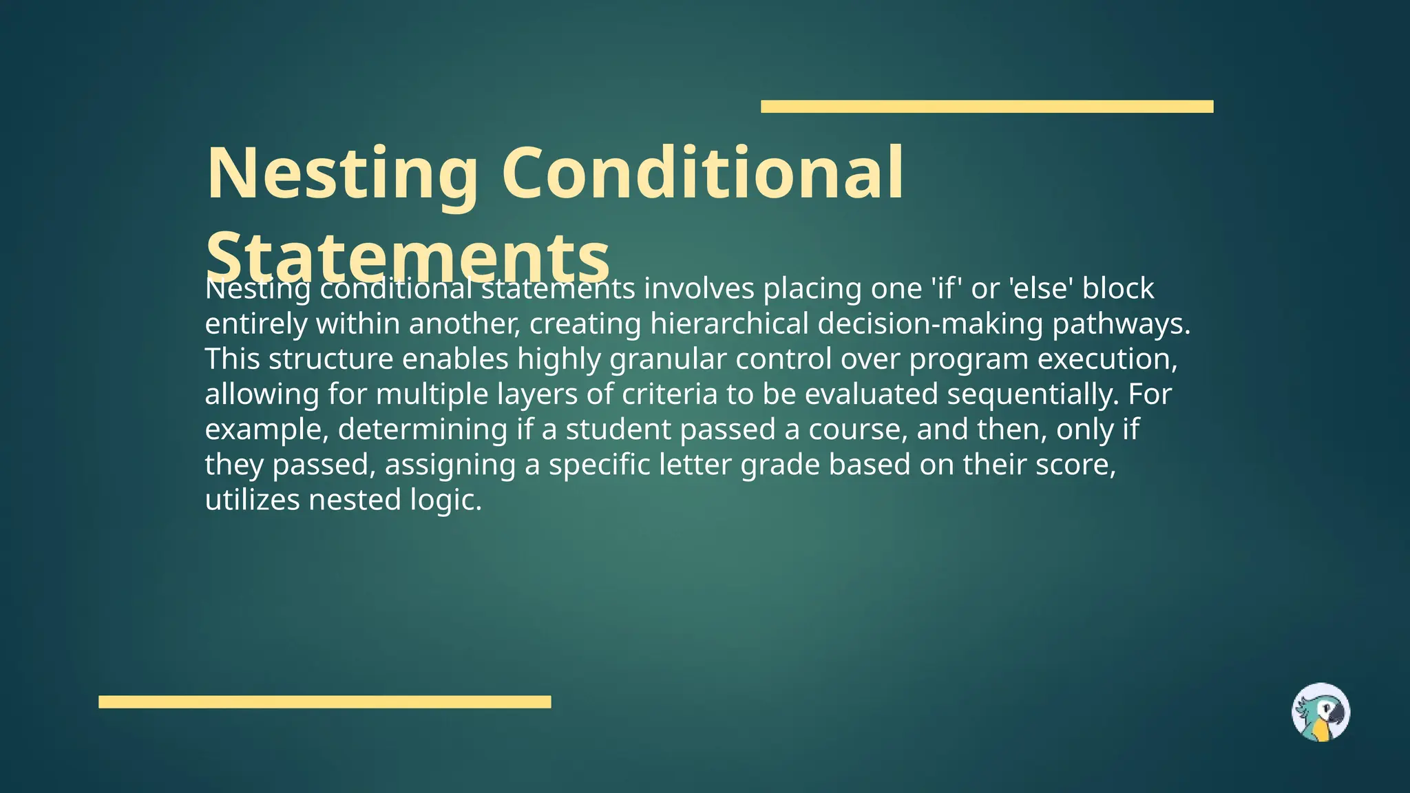Nesting Conditional
Statements
Nesting conditional statements involves placing one 'if' or 'else' block
entirely within another, creating hierarchical decision-making pathways.
This structure enables highly granular control over program execution,
allowing for multiple layers of criteria to be evaluated sequentially. For
example, determining if a student passed a course, and then, only if
they passed, assigning a specific letter grade based on their score,
utilizes nested logic.
 
