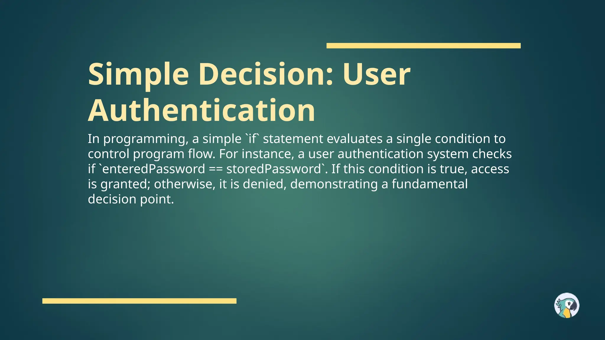 Simple Decision: User
Authentication
In programming, a simple `if` statement evaluates a single condition to
control program flow. For instance, a user authentication system checks
if `enteredPassword == storedPassword`. If this condition is true, access
is granted; otherwise, it is denied, demonstrating a fundamental
decision point.
 