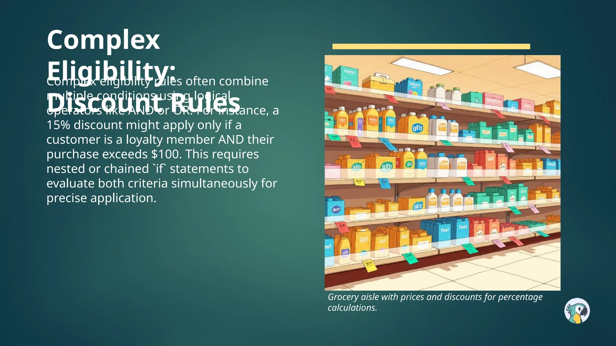 Complex
Eligibility:
Discount Rules
Complex eligibility rules often combine
multiple conditions using logical
operators like AND or OR. For instance, a
15% discount might apply only if a
customer is a loyalty member AND their
purchase exceeds $100. This requires
nested or chained `if` statements to
evaluate both criteria simultaneously for
precise application.
Grocery aisle with prices and discounts for percentage
calculations.
 