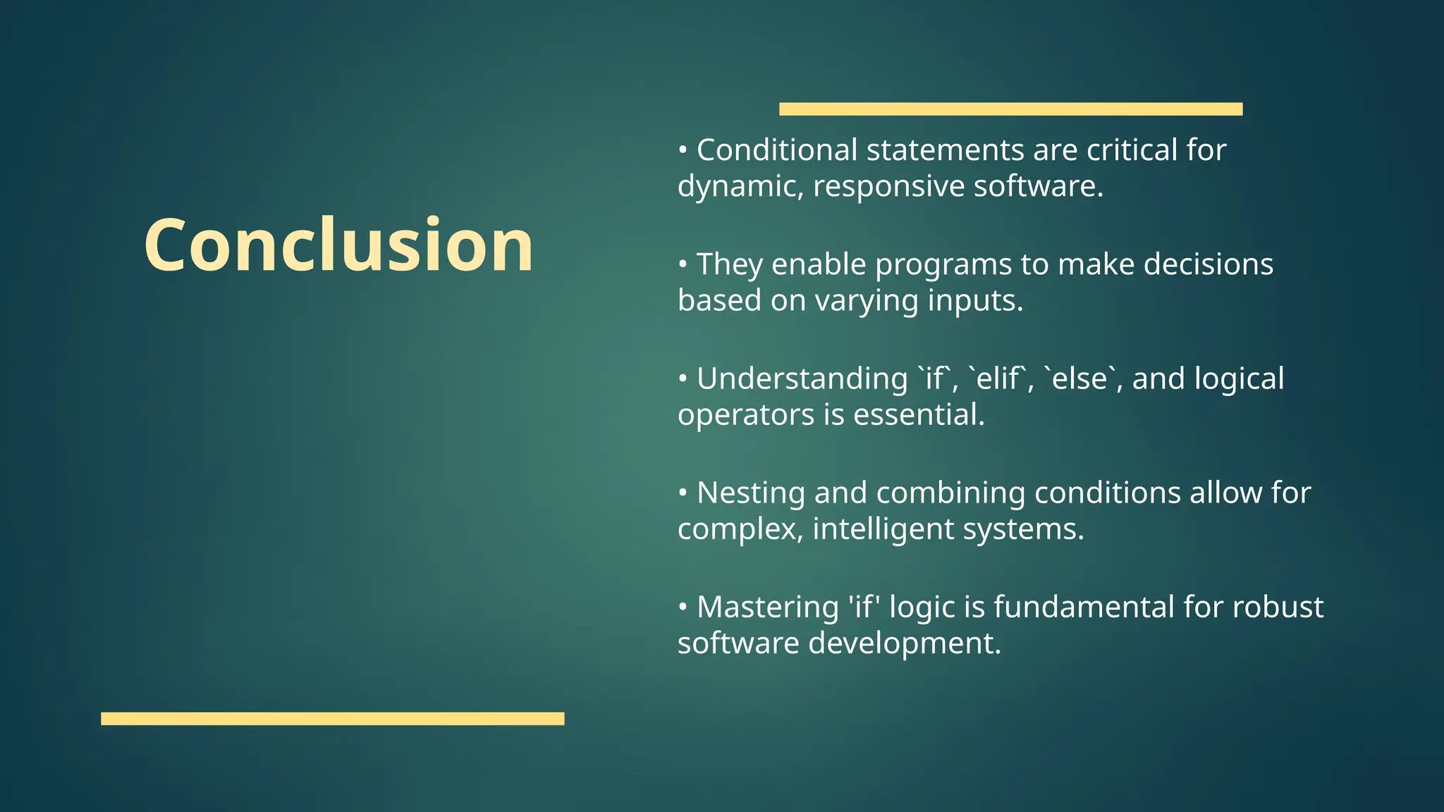 Conclusion
• Conditional statements are critical for
dynamic, responsive software.
• They enable programs to make decisions
based on varying inputs.
• Understanding `if`, `elif`, `else`, and logical
operators is essential.
• Nesting and combining conditions allow for
complex, intelligent systems.
• Mastering 'if' logic is fundamental for robust
software development.
 