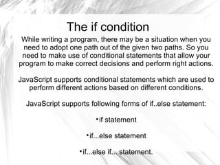 The if condition
While writing a program, there may be a situation when you
need to adopt one path out of the given two paths. So you
need to make use of conditional statements that allow your
program to make correct decisions and perform right actions.
JavaScript supports conditional statements which are used to
perform different actions based on different conditions.
JavaScript supports following forms of if..else statement:

if statement

if...else statement

if...else if... statement.
 