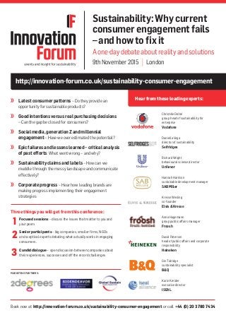 Book now at http://innovation-forum.co.uk/sustainability-consumer-engagement or call +44 (0) 20 3780 7434
MARKETING PARTNERS:
http://innovation-forum.co.uk/sustainability-consumer-engagement
Hearfromthese leadingexperts:
Sustainability:Whycurrent
consumerengagementfails
–andhowtofixit
Aone-daydebateaboutrealityandsolutions
9thNovember2015 | London
	 Latestconsumerpatterns– Do they provide an
opportunity for sustainable products?
	 Goodintentionsversusrealpurchasingdecisions
– Can the gap be closed for consumers?
	 Socialmedia,generationZandmillennial
engagement– Have we overestimated the potential?
	 Epicfailuresandlessonslearned–criticalanalysis
ofpastefforts: What went wrong – and why?
	 Sustainabilityclaimsandlabels– How can we
muddle through the messy landscape and communicate
effectively?
	 Corporateprogress– Hear how leading brands are
making progress implementing their engagement
strategies
Christèle Delbé
group head of sustainability for
enterprise
Vodafone
Daniella Vega
director of sustainability
Selfridges
Richard Wright
behavioural science director
Unilever
Hannah Harrison
sustainable development manager
SABMiller
Kresse Wesling
co-founder
Elvis&Kresse
Anna Hagemann
group public affairs manager
Froosh
David Paterson
head of public affairs and corporate
responsibility
Heineken
Gin Tidridge
sustainability specialist
B&Q
Karin Kreider
executive director
ISEAL
Three things you will get from this conference:
	 Focused sessions – discuss the issues that matter to you and
your peers
	 Senior participants – big companies, smaller firms, NGOs
and sceptical experts debating what actually works in engaging
consumers.
	 Candid dialogue – open discussion between companies about
their experiences, successes and off the record challenges
1
2
3
 