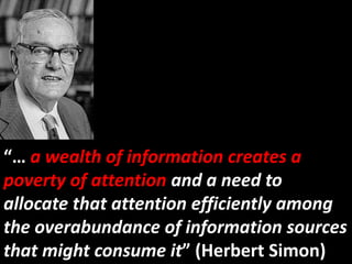 “… a wealth of information creates a
poverty of attention and a need to
allocate that attention efficiently among
the overabundance of information sources
that might consume it” (Herbert Simon)
 