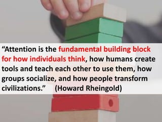 “Attention is the fundamental building block
for how individuals think, how humans create
tools and teach each other to use them, how
groups socialize, and how people transform
civilizations.” (Howard Rheingold)
 