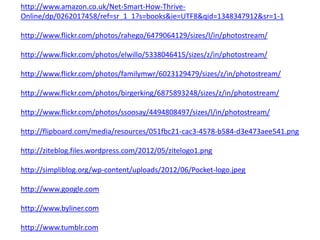 http://www.amazon.co.uk/Net-Smart-How-Thrive-
Online/dp/0262017458/ref=sr_1_1?s=books&ie=UTF8&qid=1348347912&sr=1-1

http://www.flickr.com/photos/rahego/6479064129/sizes/l/in/photostream/

http://www.flickr.com/photos/elwillo/5338046415/sizes/z/in/photostream/

http://www.flickr.com/photos/familymwr/6023129479/sizes/z/in/photostream/

http://www.flickr.com/photos/birgerking/6875893248/sizes/z/in/photostream/

http://www.flickr.com/photos/ssoosay/4494808497/sizes/l/in/photostream/

http://flipboard.com/media/resources/051fbc21-cac3-4578-b584-d3e473aee541.png

http://ziteblog.files.wordpress.com/2012/05/zitelogo1.png

http://simpliblog.org/wp-content/uploads/2012/06/Pocket-logo.jpeg

http://www.google.com

http://www.byliner.com

http://www.tumblr.com
 