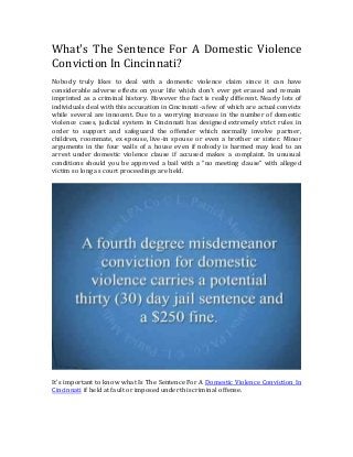 What's The Sentence For A Domestic Violence
Conviction In Cincinnati?
Nobody truly likes to deal with a domestic violence claim since it can have
considerable adverse effects on your life which don't ever get erased and remain
imprinted as a criminal history. However the fact is really different. Nearly lots of
individuals deal with this accusation in Cincinnati-a few of which are actual convicts
while several are innocent. Due to a worrying increase in the number of domestic
violence cases, judicial system in Cincinnati has designed extremely strict rules in
order to support and safeguard the offender which normally involve partner,
children, roommate, ex-spouse, live-in spouse or even a brother or sister. Minor
arguments in the four walls of a house even if nobody is harmed may lead to an
arrest under domestic violence clause if accused makes a complaint. In unusual
conditions should you be approved a bail with a “no meeting clause” with alleged
victim so long as court proceedings are held.
It's important to know what Is The Sentence For A Domestic Violence Conviction In
Cincinnati if held at fault or imposed under this criminal offense.
 