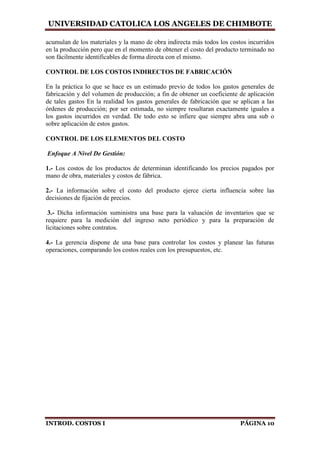 UNIVERSIDAD CATOLICA LOS ANGELES DE CHIMBOTE
INTROD. COSTOS I PÁGINA 10
acumulan de los materiales y la mano de obra indirecta más todos los costos incurridos
en la producción pero que en el momento de obtener el costo del producto terminado no
son fácilmente identificables de forma directa con el mismo.
CONTROL DE LOS COSTOS INDIRECTOS DE FABRICACIÓN
En la práctica lo que se hace es un estimado previo de todos los gastos generales de
fabricación y del volumen de producción; a fin de obtener un coeficiente de aplicación
de tales gastos En la realidad los gastos generales de fabricación que se aplican a las
órdenes de producción; por ser estimada, no siempre resultaran exactamente iguales a
los gastos incurridos en verdad. De todo esto se infiere que siempre abra una sub o
sobre aplicación de estos gastos.
CONTROL DE LOS ELEMENTOS DEL COSTO
Enfoque A Nivel De Gestión:
1.- Los costos de los productos de determinan identificando los precios pagados por
mano de obra, materiales y costos de fábrica.
2.- La información sobre el costo del producto ejerce cierta influencia sobre las
decisiones de fijación de precios.
3.- Dicha información suministra una base para la valuación de inventarios que se
requiere para la medición del ingreso neto periódico y para la preparación de
licitaciones sobre contratos.
4.- La gerencia dispone de una base para controlar los costos y planear las futuras
operaciones, comparando los costos reales con los presupuestos, etc.
 