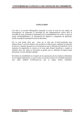 UNIVERSIDAD CATOLICA LOS ANGELES DE CHIMBOTE
INTROD. COSTOS I PÁGINA 11
CONCLUSIÓN
Con base a la revisión bibliográfica efectuada en torno al tema de este trabajo de
investigación, Se demuestra la necesidad de una fundamentación teórica para la
actividad de costo, partiendo la importancia de la contabilidad de los costos, es que nos
ayuda considerablemente a la formulación de objetivos y programas de operación,
siendo su propósito principal la toma de decisiones.
Por lo cual puedo decir que costo no es más que el valor sacrificado para
obtener bienes o servicios futuros, este sacrificio se mide en peso, mediante la reducción
de activos o aumento de pasivos en el momento en que se obtienen los beneficios. En el
momento de adquisición se incurre en el costo para obtener beneficios y cuando se
obtienen estos, los costos se convierten en gastos, que se enfrentan los ingresos para
determinar si existe utilidad o pérdida.
Por último la contabilidad en el registro de las operaciones de las empresas industriales
Es de singular importancia, ya que no solo es necesario conocer los resultados generales
sino saber también la eficiencia con que se logran dichos resultados.
 