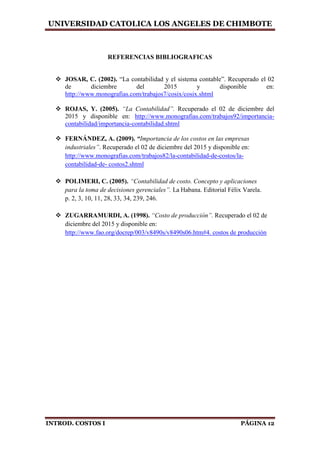 UNIVERSIDAD CATOLICA LOS ANGELES DE CHIMBOTE
INTROD. COSTOS I PÁGINA 12
REFERENCIAS BIBLIOGRAFICAS
 JOSAR, C. (2002). “La contabilidad y el sistema contable”. Recuperado el 02
de diciembre del 2015 y disponible en:
http://www.monografias.com/trabajos7/cosix/cosix.shtml
 ROJAS, Y. (2005). “La Contabilidad”. Recuperado el 02 de diciembre del
2015 y disponible en: http://www.monografias.com/trabajos92/importancia-
contabilidad/importancia-contabilidad.shtml
 FERNÁNDEZ, A. (2009). “Importancia de los costos en las empresas
industriales”. Recuperado el 02 de diciembre del 2015 y disponible en:
http://www.monografias.com/trabajos82/la-contabilidad-de-costos/la-
contabilidad-de- costos2.shtml
 POLIMERI, C. (2005). “Contabilidad de costo. Concepto y aplicaciones
para la toma de decisiones gerenciales”. La Habana. Editorial Félix Varela.
p. 2, 3, 10, 11, 28, 33, 34, 239, 246.
 ZUGARRAMURDI, A. (1998). “Costo de producción”. Recuperado el 02 de
diciembre del 2015 y disponible en:
http://www.fao.org/docrep/003/v8490s/v8490s06.htm#4. costos de producción
 