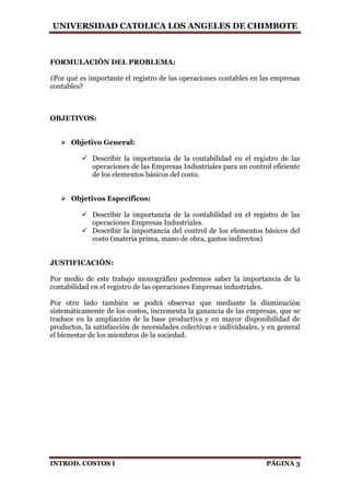 UNIVERSIDAD CATOLICA LOS ANGELES DE CHIMBOTE
INTROD. COSTOS I PÁGINA 3
FORMULACIÓN DEL PROBLEMA:
¿Por qué es importante el registro de las operaciones contables en las empresas
contables?
OBJETIVOS:
 Objetivo General:
 Describir la importancia de la contabilidad en el registro de las
operaciones de las Empresas Industriales para un control eficiente
de los elementos básicos del costo.
 Objetivos Específicos:
 Describir la importancia de la contabilidad en el registro de las
operaciones Empresas Industriales.
 Describir la importancia del control de los elementos básicos del
costo (materia prima, mano de obra, gastos indirectos)
JUSTIFICACIÓN:
Por medio de este trabajo monográfico podremos saber la importancia de la
contabilidad en el registro de las operaciones Empresas industriales.
Por otro lado también se podrá observar que mediante la disminución
sistemáticamente de los costos, incrementa la ganancia de las empresas, que se
traduce en la ampliación de la base productiva y en mayor disponibilidad de
productos, la satisfacción de necesidades colectivas e individuales, y en general
el bienestar de los miembros de la sociedad.
 