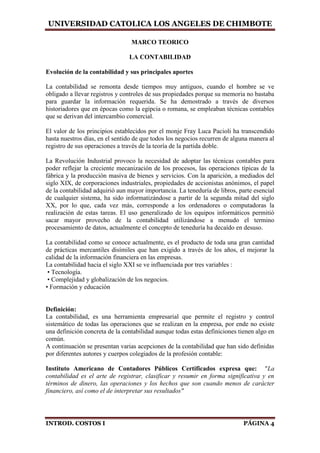 UNIVERSIDAD CATOLICA LOS ANGELES DE CHIMBOTE
INTROD. COSTOS I PÁGINA 4
MARCO TEORICO
LA CONTABILIDAD
Evolución de la contabilidad y sus principales aportes
La contabilidad se remonta desde tiempos muy antiguos, cuando el hombre se ve
obligado a llevar registros y controles de sus propiedades porque su memoria no bastaba
para guardar la información requerida. Se ha demostrado a través de diversos
historiadores que en épocas como la egipcia o romana, se empleaban técnicas contables
que se derivan del intercambio comercial.
El valor de los principios establecidos por el monje Fray Luca Pacioli ha transcendido
hasta nuestros días, en el sentido de que todos los negocios recurren de alguna manera al
registro de sus operaciones a través de la teoría de la partida doble.
La Revolución Industrial provoco la necesidad de adoptar las técnicas contables para
poder reflejar la creciente mecanización de los procesos, las operaciones típicas de la
fábrica y la producción masiva de bienes y servicios. Con la aparición, a mediados del
siglo XIX, de corporaciones industriales, propiedades de accionistas anónimos, el papel
de la contabilidad adquirió aun mayor importancia. La teneduría de libros, parte esencial
de cualquier sistema, ha sido informatizándose a partir de la segunda mitad del siglo
XX, por lo que, cada vez más, corresponde a los ordenadores o computadoras la
realización de estas tareas. El uso generalizado de los equipos informáticos permitió
sacar mayor provecho de la contabilidad utilizándose a menudo el termino
procesamiento de datos, actualmente el concepto de teneduría ha decaído en desuso.
La contabilidad como se conoce actualmente, es el producto de toda una gran cantidad
de prácticas mercantiles disímiles que han exigido a través de los años, el mejorar la
calidad de la información financiera en las empresas.
La contabilidad hacia el siglo XXI se ve influenciada por tres variables :
• Tecnología.
• Complejidad y globalización de los negocios.
• Formación y educación
Definición:
La contabilidad, es una herramienta empresarial que permite el registro y control
sistemático de todas las operaciones que se realizan en la empresa, por ende no existe
una definición concreta de la contabilidad aunque todas estas definiciones tienen algo en
común.
A continuación se presentan varias acepciones de la contabilidad que han sido definidas
por diferentes autores y cuerpos colegiados de la profesión contable:
Instituto Americano de Contadores Públicos Certificados expresa que: "La
contabilidad es el arte de registrar, clasificar y resumir en forma significativa y en
términos de dinero, las operaciones y los hechos que son cuando menos de carácter
financiero, así como el de interpretar sus resultados"
 
