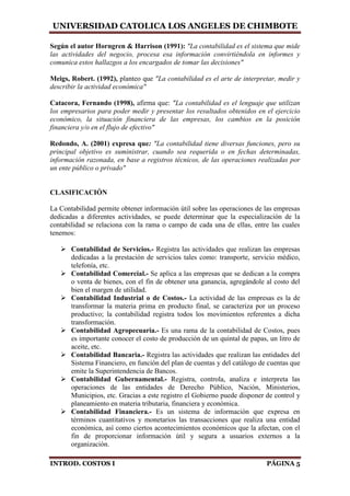 UNIVERSIDAD CATOLICA LOS ANGELES DE CHIMBOTE
INTROD. COSTOS I PÁGINA 5
Según el autor Horngren & Harrison (1991): "La contabilidad es el sistema que mide
las actividades del negocio, procesa esa información convirtiéndola en informes y
comunica estos hallazgos a los encargados de tomar las decisiones"
Meigs, Robert. (1992), planteo que "La contabilidad es el arte de interpretar, medir y
describir la actividad económica"
Catacora, Fernando (1998), afirma que: "La contabilidad es el lenguaje que utilizan
los empresarios para poder medir y presentar los resultados obtenidos en el ejercicio
económico, la situación financiera de las empresas, los cambios en la posición
financiera y/o en el flujo de efectivo"
Redondo, A. (2001) expresa que: "La contabilidad tiene diversas funciones, pero su
principal objetivo es suministrar, cuando sea requerida o en fechas determinadas,
información razonada, en base a registros técnicos, de las operaciones realizadas por
un ente público o privado"
CLASIFICACIÓN
La Contabilidad permite obtener información útil sobre las operaciones de las empresas
dedicadas a diferentes actividades, se puede determinar que la especialización de la
contabilidad se relaciona con la rama o campo de cada una de ellas, entre las cuales
tenemos:
 Contabilidad de Servicios.- Registra las actividades que realizan las empresas
dedicadas a la prestación de servicios tales como: transporte, servicio médico,
telefonía, etc.
 Contabilidad Comercial.- Se aplica a las empresas que se dedican a la compra
o venta de bienes, con el fin de obtener una ganancia, agregándole al costo del
bien el margen de utilidad.
 Contabilidad Industrial o de Costos.- La actividad de las empresas es la de
transformar la materia prima en producto final, se caracteriza por un proceso
productivo; la contabilidad registra todos los movimientos referentes a dicha
transformación.
 Contabilidad Agropecuaria.- Es una rama de la contabilidad de Costos, pues
es importante conocer el costo de producción de un quintal de papas, un litro de
aceite, etc.
 Contabilidad Bancaria.- Registra las actividades que realizan las entidades del
Sistema Financiero, en función del plan de cuentas y del catálogo de cuentas que
emite la Superintendencia de Bancos.
 Contabilidad Gubernamental.- Registra, controla, analiza e interpreta las
operaciones de las entidades de Derecho Público, Nación, Ministerios,
Municipios, etc. Gracias a este registro el Gobierno puede disponer de control y
planeamiento en materia tributaria, financiera y económica.
 Contabilidad Financiera.- Es un sistema de información que expresa en
términos cuantitativos y monetarios las transacciones que realiza una entidad
económica, así como ciertos acontecimientos económicos que la afectan, con el
fin de proporcionar información útil y segura a usuarios externos a la
organización.
 