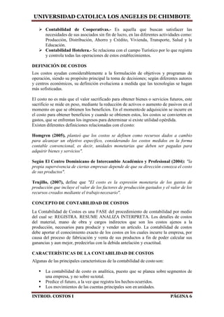 UNIVERSIDAD CATOLICA LOS ANGELES DE CHIMBOTE
INTROD. COSTOS I PÁGINA 6
 Contabilidad de Cooperativas.- Es aquella que buscan satisfacer las
necesidades de sus asociados sin fin de lucro, en las diferentes actividades como:
Producción, Distribución, Ahorro y Crédito, Vivienda, Transporte, Salud y la
Educación.
 Contabilidad Hotelera.- Se relaciona con el campo Turístico por lo que registra
y controla todas las operaciones de estos establecimientos.
DEFINICIÓN DE COSTOS
Los costos ayudan considerablemente a la formulación de objetivos y programas de
operación, siendo su propósito principal la toma de decisiones; según diferentes autores
y centros económicos, su definición evoluciona a medida que las tecnologías se hagan
más sofisticadas.
El costo no es más que el valor sacrificado para obtener bienes o servicios futuros, este
sacrificio se mide en peso, mediante la reducción de activos o aumento de pasivos en el
momento en que se obtienen los beneficios. En el momentode adquisición se incurre en
el costo para obtener beneficios y cuando se obtienen estos, los costos se convierten en
gastos, que se enfrentan los ingresos para determinar si existe utilidad opérdida.
Existen diferentes definiciones relacionadas con el costo:
Homgren (2005), planteó que los costos se definen como recursos dados a cambio
para alcanzar un objetivo específico, considerando los costos medidos en la forma
contable convencional, es decir, unidades monetarias que deben ser pagadas para
adquirir bienes y servicios".
Según El Centro Dominicano de Intercambio Académico y Profesional (2004): "la
propia supervivencia de ciertas empresas depende de que su dirección conozca el costo
de sus productos".
Trujillo, (2007), define que "El costo es la expresión monetaria de los gastos de
producción que incluye el valor de los factores de producción gastados y el valor de los
recursos creados mediante el trabajo necesario".
CONCEPTO DE CONTABILIDAD DE COSTOS
La Contabilidad de Costos es una FASE del procedimiento de contabilidad por medio
del cual se: REGISTRA. RESUME ANALIZA INTERPRETA. Los detalles de costos
del material, mano de obra y cargos indirectos que son los costos ajenos a la
producción, necesarios para producir y vender un artículo. La contabilidad de costos
debe aportar el conocimiento exacto de los costos en los cuales incurre la empresa, por
causa del proceso de fabricación y venta de sus productos a fin de poder calcular sus
ganancias y aun mejor, predecirlas con la debida antelación y exactitud.
CARACTERÍSTICAS DE LA CONTABILIDAD DE COSTOS
Algunas de las principales características de la contabilidad de costoson:
 La contabilidad de costo es analítica, puesto que se planea sobre segmentos de
una empresa, y no sobre su total.
 Predice el futuro, a la vez que registra los hechos ocurridos.
 Los movimientos de las cuentas principales son en unidades.
 