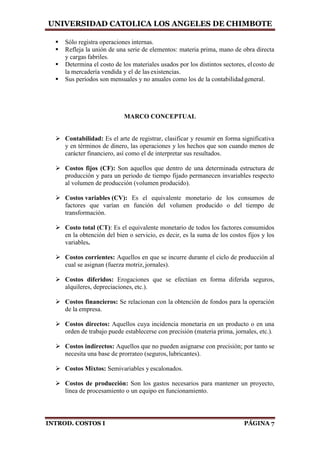 UNIVERSIDAD CATOLICA LOS ANGELES DE CHIMBOTE
INTROD. COSTOS I PÁGINA 7
 Sólo registra operaciones internas.
 Refleja la unión de una serie de elementos: materia prima, mano de obra directa
y cargas fabriles.
 Determina el costo de los materiales usados por los distintos sectores, elcosto de
la mercadería vendida y el de las existencias.
 Sus períodos son mensuales y no anuales como los de la contabilidadgeneral.
MARCO CONCEPTUAL
 Contabilidad: Es el arte de registrar, clasificar y resumir en forma significativa
y en términos de dinero, las operaciones y los hechos que son cuando menos de
carácter financiero, así como el de interpretar sus resultados.
 Costos fijos (CF): Son aquellos que dentro de una determinada estructura de
producción y para un periodo de tiempo fijado permanecen invariables respecto
al volumen de producción (volumen producido).
 Costos variables (CV): Es el equivalente monetario de los consumos de
factores que varían en función del volumen producido o del tiempo de
transformación.
 Costo total (CT): Es el equivalente monetario de todos los factores consumidos
en la obtención del bien o servicio, es decir, es la suma de los costos fijos y los
variables.
 Costos corrientes: Aquellos en que se incurre durante el ciclo de producción al
cual se asignan (fuerza motriz, jornales).
 Costos diferidos: Erogaciones que se efectúan en forma diferida seguros,
alquileres, depreciaciones, etc.).
 Costos financieros: Se relacionan con la obtención de fondos para la operación
de la empresa.
 Costos directos: Aquellos cuya incidencia monetaria en un producto o en una
orden de trabajo puede establecerse con precisión (materia prima, jornales, etc.).
 Costos indirectos: Aquellos que no pueden asignarse con precisión; por tanto se
necesita una base de prorrateo (seguros,lubricantes).
 Costos Mixtos: Semivariables y escalonados.
 Costos de producción: Son los gastos necesarios para mantener un proyecto,
línea de procesamiento o un equipo en funcionamiento.
 