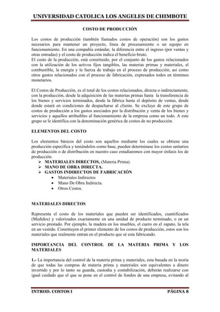 UNIVERSIDAD CATOLICA LOS ANGELES DE CHIMBOTE
INTROD. COSTOS I PÁGINA 8
COSTO DE PRODUCCIÓN
Los costos de producción (también llamados costos de operación) son los gastos
necesarios para mantener un proyecto, línea de procesamiento o un equipo en
funcionamiento. En una compañía estándar, la diferencia entre el ingreso (por ventas y
otras entradas) y el costo de producción indica el beneficio bruto.
El costo de la producción, está constituido, por el conjunto de los gastos relacionados
con la utilización de los activos fijos tangibles, las materias primas y materiales, el
combustible, la energía y la fuerza de trabajo en el proceso de producción; así como
otros gastos relacionados con el proceso de fabricación, expresados todos en términos
monetarios.
El Costos de Producción, es el total de los costos relacionados, directa o indirectamente,
con la producción, desde la adquisición de las materias primas hasta la transferencia de
los bienes y servicios terminados, desde la fábrica hasta el depósito de ventas, desde
donde estará en condiciones de despacharse al cliente. Se excluye de este grupo de
costos de producción a los gastos asociados por la distribución y venta de los bienes y
servicios y aquellos atribuibles al funcionamiento de la empresa como un todo. A este
grupo se le identifica con la denominación genérica de costos de no producción.
ELEMENTOS DEL COSTO
Los elementos básicos del costo son aquellos mediante los cuales se obtiene una
producción específica y teniéndolos como base, pueden determinase los costos unitarios
de producción o de distribución en nuestro caso estudiaremos con mayor énfasis los de
producción.
 MATERIALES DIRECTOS, (Materia Prima).
 MANO DE OBRA DIRECTA.
 GASTOS INDIRECTOS DE FABRICACIÓN
 Materiales Indirectos
 Mano De Obra Indirecta.
 Otros Costos.
MATERIALES DIRECTOS
Representa el costo de los materiales que pueden ser identificados, cuantificados
(Medidos) y valorizados exactamente en una unidad de producto terminado, o en un
servicio prestado. Por ejemplo, la madera en los muebles, el cuero en el zapato, la tela
en un vestido. Constituyen el primer elemento de los costos de producción, estos son los
materiales que realmente entran en el producto que sé esta fabricando.
IMPORTANCIA DEL CONTROL DE LA MATERIA PRIMA Y LOS
MATERIALES
1.- La importancia del control de la materia prima y materiales, esta basada en la teoría
de que todas las compras de materia prima y materiales son equivalentes a dinero
invertido y por lo tanto su guarda, custodia y contabilización, deberán realizarse con
igual cuidado que el que se pone en el control de fondos de una empresa, evitando al
 