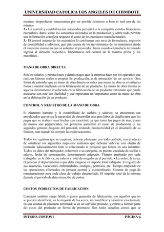 UNIVERSIDAD CATOLICA LOS ANGELES DE CHIMBOTE
INTROD. COSTOS I PÁGINA 9
máximo desperdicios innecesarios por un posible deterioro o bien el mal uso de los
mismos
2.- Un control y contabilización adecuados permitirá a la compañía estados financieros
razonables, datos sobre los consumos utilizados en la producción y sobre todo permite
una información completa respecto al costo de los productos manufacturados.
3.- El control interno de los materiales lo conforman una serie de formularios, registros
de contabilidad e informes, que dan cuenta de los movimientos de los materiales desde
el momento mismo en que se solicitan al proveedor, hasta cuando el producto terminado
ingresa al almacén respectivo. Importancia del control de la materia prima y los
materiales.
MANO DE OBRA DIRECTA
Son los salarios y prestaciones y demás pagos que la empresa hace por los operarios que
realizan labores reales o propias de producción, o de prestación de un servicio Otra
forma de entender que es mano de obra directa es saber que mano de obra es el esfuerzo
físico o mental empleado en la fabricación de un producto. La mano de obra directa es
aquella directamente involucrada en la fabricación de un producto terminado que puede
asociarse con este con facilidad y que representa un importante costo de mano de obra
en la elaboración de un producto.
CONTROL Y REGISTRO DE LA MANO DE OBRA
El elemento humano y la contabilidad de sueldos y salarios; se encuentran tan
entrelazados que existe la necesidad de desarrollar una gran labor de detalle para que los
pagos que se realicen sean hechas con exactitud, ya que tanto los pagos de mas, como
de menos son perjudiciales, los primeros aumentan el costo de producción, y los
segundos generan disgusto del personal, restando productividad en el desarrollo de su
función, aun cuando se corrijan las equivocaciones.
Todos los registros que se emplean, deberán planearse con todo cuidado, con el objeto
de satisfacer los siguientes requisitos mínimos que deberán cubrirse con objeto de
controlar adecuadamente todo lo relacionado al personal que labora en una industria:
Todos los datos del trabajador, referentes a su categoría, su puesto, escalada de sueldo o
salario, fecha de contratación, departamento asignado. Tiempo empleado por cada
trabajador en la fábrica, su salario y total devengado en el periodo. • La orden, la tarea,
el proceso el departamento a que debe cargarse el importe total trabajado. El registro de
sus ausencias, vacaciones, enfermedades, castigos., permisos, etc. Tiempo empleado en
las operaciones efectuadas en jornada normal y extraordinario. Sistema de pago de
remuneraciones para cada clase de trabajo desarrollado. El importe total de la nómina
durante el periodo de determinación de costos.
COSTOS INDIRECTOS DE FABRICACIÓN
Llamados también carga fabril, o gastos generales de fabricación, son aquellos que no
se pueden identificar, en la mayoría de las veces, ni cuantificar y valorizar exactamente
en una unidad de producto terminado o en un servicio prestado, y entran a formar parte
del costo del producto en forma de prorrateo. Son todos aquellos costos que se
 
