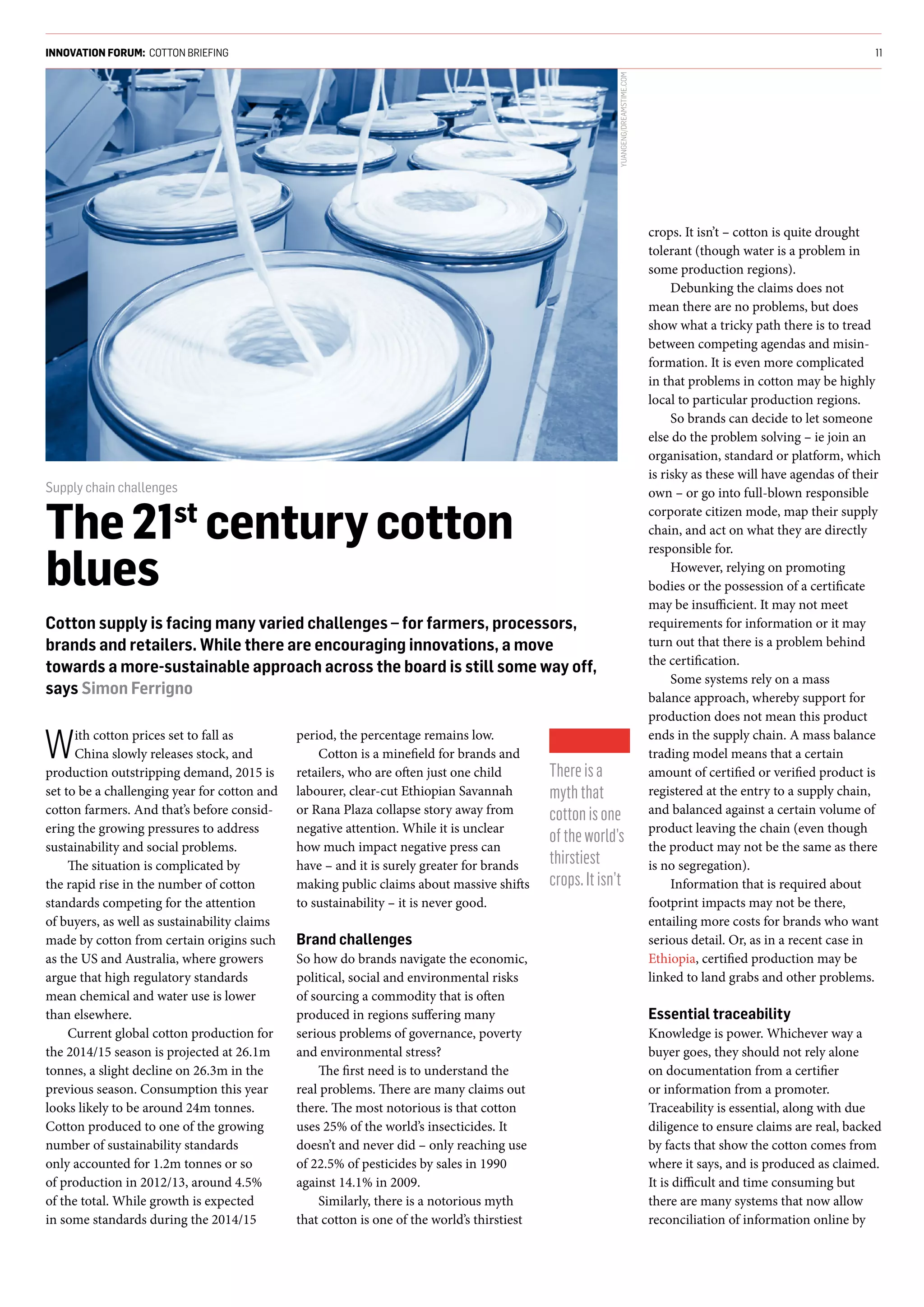 With cotton prices set to fall as
China slowly releases stock, and
production outstripping demand, 2015 is
set to be a challenging year for cotton and
cotton farmers. And that’s before consid-
ering the growing pressures to address
sustainability and social problems.
The situation is complicated by
the rapid rise in the number of cotton
standards competing for the attention
of buyers, as well as sustainability claims
made by cotton from certain origins such
as the US and Australia, where growers
argue that high regulatory standards
mean chemical and water use is lower
than elsewhere.
Current global cotton production for
the 2014/15 season is projected at 26.1m
tonnes, a slight decline on 26.3m in the
previous season. Consumption this year
looks likely to be around 24m tonnes.
Cotton produced to one of the growing
number of sustainability standards
only accounted for 1.2m tonnes or so
of production in 2012/13, around 4.5%
of the total. While growth is expected
in some standards during the 2014/15
period, the percentage remains low.
Cotton is a minefield for brands and
retailers, who are often just one child
labourer, clear-cut Ethiopian Savannah
or Rana Plaza collapse story away from
negative attention. While it is unclear
how much impact negative press can
have – and it is surely greater for brands
making public claims about massive shifts
to sustainability – it is never good.
Brand challenges
So how do brands navigate the economic,
political, social and environmental risks
of sourcing a commodity that is often
produced in regions suffering many
serious problems of governance, poverty
and environmental stress?
The first need is to understand the
real problems. There are many claims out
there. The most notorious is that cotton
uses 25% of the world’s insecticides. It
doesn’t and never did – only reaching use
of 22.5% of pesticides by sales in 1990
against 14.1% in 2009.
Similarly, there is a notorious myth
that cotton is one of the world’s thirstiest
crops. It isn’t – cotton is quite drought
tolerant (though water is a problem in
some production regions).
Debunking the claims does not
mean there are no problems, but does
show what a tricky path there is to tread
between competing agendas and misin-
formation. It is even more complicated
in that problems in cotton may be highly
local to particular production regions.
So brands can decide to let someone
else do the problem solving – ie join an
organisation, standard or platform, which
is risky as these will have agendas of their
own – or go into full-blown responsible
corporate citizen mode, map their supply
chain, and act on what they are directly
responsible for.
However, relying on promoting
bodies or the possession of a certificate
may be insufficient. It may not meet
requirements for information or it may
turn out that there is a problem behind
the certification.
Some systems rely on a mass
balance approach, whereby support for
production does not mean this product
ends in the supply chain. A mass balance
trading model means that a certain
amount of certified or verified product is
registered at the entry to a supply chain,
and balanced against a certain volume of
product leaving the chain (even though
the product may not be the same as there
is no segregation).
Information that is required about
footprint impacts may not be there,
entailing more costs for brands who want
serious detail. Or, as in a recent case in
Ethiopia, certified production may be
linked to land grabs and other problems.
Essential traceability
Knowledge is power. Whichever way a
buyer goes, they should not rely alone
on documentation from a certifier
or information from a promoter.
Traceability is essential, along with due
diligence to ensure claims are real, backed
by facts that show the cotton comes from
where it says, and is produced as claimed.
It is difficult and time consuming but
there are many systems that now allow
reconciliation of information online by
INNOVATION FORUM: COTTON BRIEFING 11
Supply chain challenges
The21st
centurycotton
blues
Cotton supply is facing many varied challenges – for farmers, processors,
brands and retailers. While there are encouraging innovations, a move
towards a more-sustainable approach across the board is still some way off,
says Simon Ferrigno
Thereisa
myththat
cottonisone
oftheworld’s
thirstiest
crops.Itisn’t
YUANGENG/DREAMSTIME.COM
 