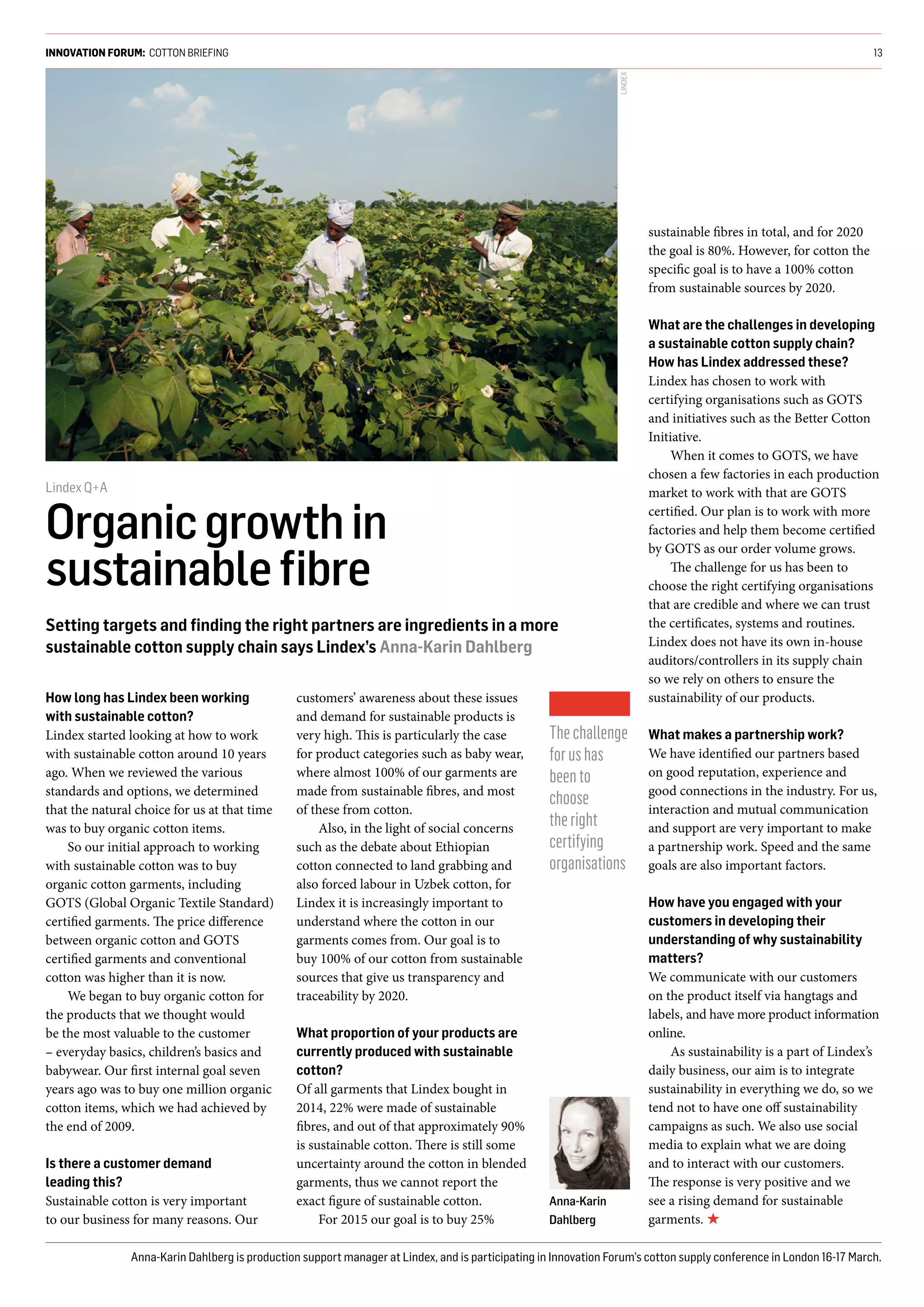 How long has Lindex been working
with sustainable cotton?
Lindex started looking at how to work
with sustainable cotton around 10 years
ago. When we reviewed the various
standards and options, we determined
that the natural choice for us at that time
was to buy organic cotton items.
So our initial approach to working
with sustainable cotton was to buy
organic cotton garments, including
GOTS (Global Organic Textile Standard)
certified garments. The price difference
between organic cotton and GOTS
certified garments and conventional
cotton was higher than it is now.
We began to buy organic cotton for
the products that we thought would
be the most valuable to the customer
– everyday basics, children’s basics and
babywear. Our first internal goal seven
years ago was to buy one million organic
cotton items, which we had achieved by
the end of 2009. 
Is there a customer demand
leading this?
Sustainable cotton is very important
to our business for many reasons. Our
customers’ awareness about these issues
and demand for sustainable products is
very high. This is particularly the case
for product categories such as baby wear,
where almost 100% of our garments are
made from sustainable fibres, and most
of these from cotton.
Also, in the light of social concerns
such as the debate about Ethiopian
cotton connected to land grabbing and
also forced labour in Uzbek cotton, for
Lindex it is increasingly important to
understand where the cotton in our
garments comes from. Our goal is to
buy 100% of our cotton from sustainable
sources that give us transparency and
traceability by 2020.
What proportion of your products are
currently produced with sustainable
cotton?
Of all garments that Lindex bought in
2014, 22% were made of sustainable
fibres, and out of that approximately 90%
is sustainable cotton. There is still some
uncertainty around the cotton in blended
garments, thus we cannot report the
exact figure of sustainable cotton.
For 2015 our goal is to buy 25%
sustainable fibres in total, and for 2020
the goal is 80%. However, for cotton the
specific goal is to have a 100% cotton
from sustainable sources by 2020.
What are the challenges in developing
a sustainable cotton supply chain?
How has Lindex addressed these?
Lindex has chosen to work with
certifying organisations such as GOTS
and initiatives such as the Better Cotton
Initiative.
When it comes to GOTS, we have
chosen a few factories in each production
market to work with that are GOTS
certified. Our plan is to work with more
factories and help them become certified
by GOTS as our order volume grows.
The challenge for us has been to
choose the right certifying organisations
that are credible and where we can trust
the certificates, systems and routines.
Lindex does not have its own in-house
auditors/controllers in its supply chain
so we rely on others to ensure the
sustainability of our products.
 
What makes a partnership work?
We have identified our partners based
on good reputation, experience and
good connections in the industry. For us,
interaction and mutual communication
and support are very important to make
a partnership work. Speed and the same
goals are also important factors.
How have you engaged with your
customers in developing their
understanding of why sustainability
matters?
We communicate with our customers
on the product itself via hangtags and
labels, and have more product information
online.
As sustainability is a part of Lindex’s
daily business, our aim is to integrate
sustainability in everything we do, so we
tend not to have one off sustainability
campaigns as such. We also use social
media to explain what we are doing
and to interact with our customers.
The response is very positive and we
see a rising demand for sustainable
garments. ★
INNOVATION FORUM: COTTON BRIEFING 13
Lindex Q+A
Organicgrowthin
sustainableﬁbre
Setting targets and ﬁnding the right partners are ingredients in a more
sustainable cotton supply chain says Lindex’s Anna-Karin Dahlberg
Anna-Karin Dahlberg is production support manager at Lindex, and is participating in Innovation Forum’s cotton supply conference in London 16-17 March.
Thechallenge
forushas
beento
choose
theright
certifying
organisations
LINDEX
Anna-Karin
Dahlberg
 