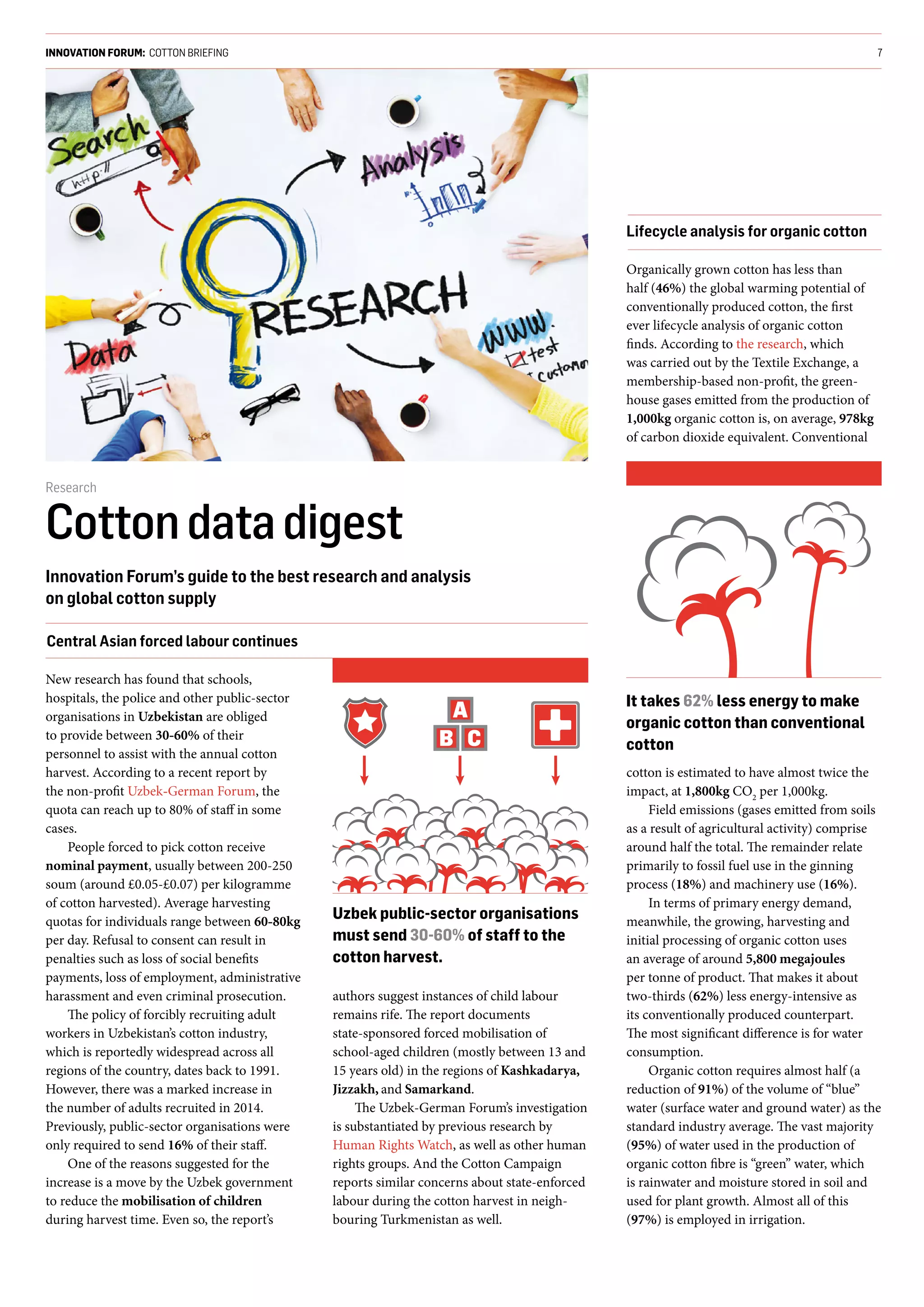 INNOVATION FORUM: COTTON BRIEFING 7
Research
Cottondatadigest
Innovation Forum’s guide to the best research and analysis
on global cotton supply
New research has found that schools,
hospitals, the police and other public-sector
organisations in Uzbekistan are obliged
to provide between 30-60% of their
personnel to assist with the annual cotton
harvest. According to a recent report by
the non-profit Uzbek-German Forum, the
quota can reach up to 80% of staff in some
cases.
People forced to pick cotton receive
nominal payment, usually between 200-250
soum (around £0.05-£0.07) per kilogramme
of cotton harvested). Average harvesting
quotas for individuals range between 60-80kg
per day. Refusal to consent can result in
penalties such as loss of social benefits
payments, loss of employment, administrative
harassment and even criminal prosecution.
The policy of forcibly recruiting adult
workers in Uzbekistan’s cotton industry,
which is reportedly widespread across all
regions of the country, dates back to 1991.
However, there was a marked increase in
the number of adults recruited in 2014.
Previously, public-sector organisations were
only required to send 16% of their staff.
One of the reasons suggested for the
increase is a move by the Uzbek government
to reduce the mobilisation of children
during harvest time. Even so, the report’s
authors suggest instances of child labour
remains rife. The report documents
state-sponsored forced mobilisation of
school-aged children (mostly between 13 and
15 years old) in the regions of Kashkadarya,
Jizzakh, and Samarkand.
The Uzbek-German Forum’s investigation
is substantiated by previous research by
Human Rights Watch, as well as other human
rights groups. And the Cotton Campaign
reports similar concerns about state-enforced
labour during the cotton harvest in neigh-
bouring Turkmenistan as well.
Central Asian forced labour continues
Organically grown cotton has less than
half (46%) the global warming potential of
conventionally produced cotton, the first
ever lifecycle analysis of organic cotton
finds. According to the research, which
was carried out by the Textile Exchange, a
membership-based non-profit, the green-
house gases emitted from the production of
1,000kg organic cotton is, on average, 978kg
of carbon dioxide equivalent. Conventional
cotton is estimated to have almost twice the
impact, at 1,800kg CO2
per 1,000kg.
Field emissions (gases emitted from soils
as a result of agricultural activity) comprise
around half the total. The remainder relate
primarily to fossil fuel use in the ginning
process (18%) and machinery use (16%).
In terms of primary energy demand,
meanwhile, the growing, harvesting and
initial processing of organic cotton uses
an average of around 5,800 megajoules
per tonne of product. That makes it about
two-thirds (62%) less energy-intensive as
its conventionally produced counterpart.
The most significant difference is for water
consumption.
Organic cotton requires almost half (a
reduction of 91%) of the volume of “blue”
water (surface water and ground water) as the
standard industry average. The vast majority
(95%) of water used in the production of
organic cotton fibre is “green” water, which
is rainwater and moisture stored in soil and
used for plant growth. Almost all of this
(97%) is employed in irrigation.
Uzbek public-sector organisations
must send 30-60% of staff to the
cotton harvest.
It takes 62% less energy to make
organic cotton than conventional
cotton
Lifecycle analysis for organic cotton
 