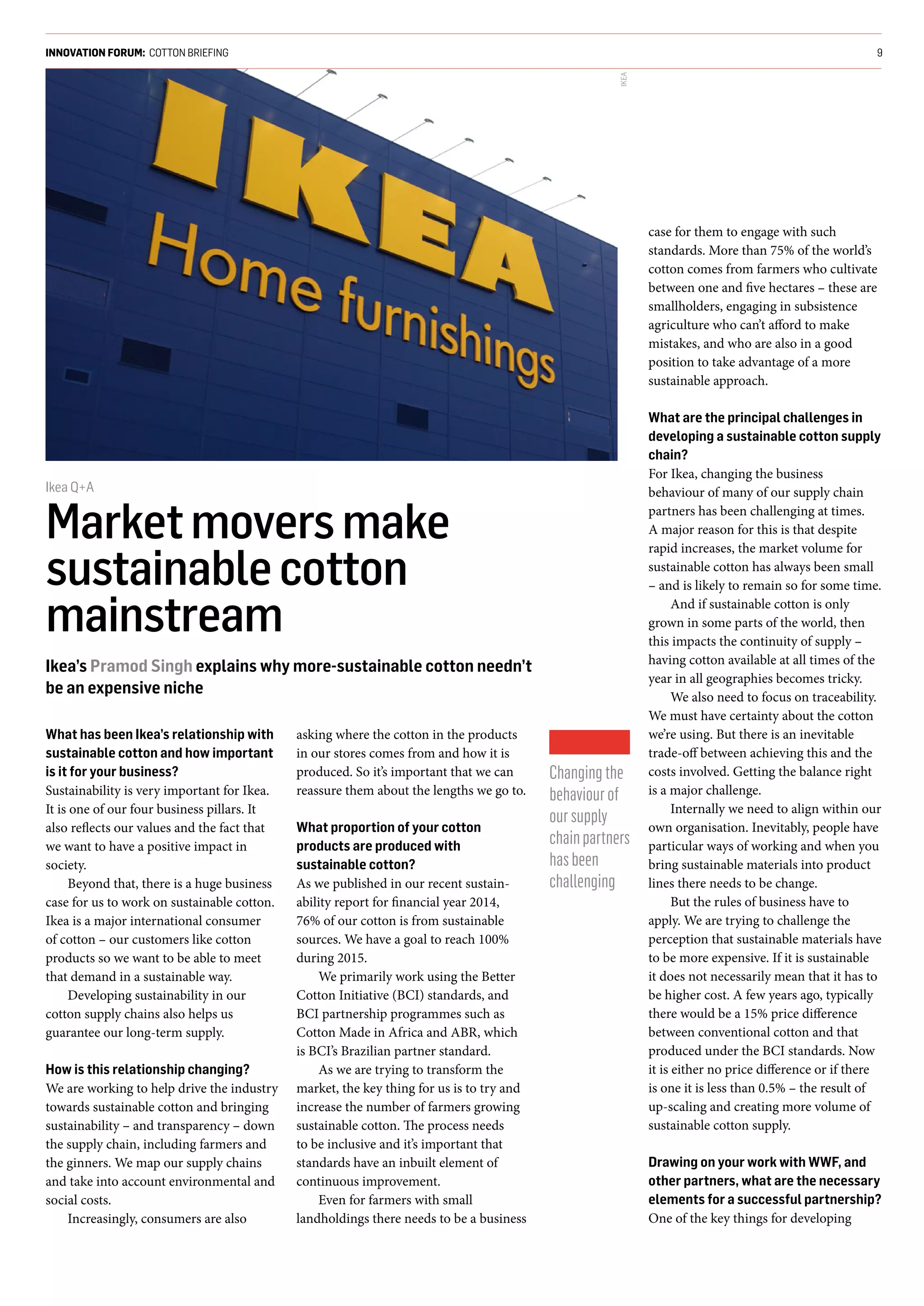 What has been Ikea’s relationship with
sustainable cotton and how important
is it for your business?
Sustainability is very important for Ikea.
It is one of our four business pillars. It
also reflects our values and the fact that
we want to have a positive impact in
society.
Beyond that, there is a huge business
case for us to work on sustainable cotton.
Ikea is a major international consumer
of cotton – our customers like cotton
products so we want to be able to meet
that demand in a sustainable way.
Developing sustainability in our
cotton supply chains also helps us
guarantee our long-term supply.
How is this relationship changing?
We are working to help drive the industry
towards sustainable cotton and bringing
sustainability – and transparency – down
the supply chain, including farmers and
the ginners. We map our supply chains
and take into account environmental and
social costs.
Increasingly, consumers are also
asking where the cotton in the products
in our stores comes from and how it is
produced. So it’s important that we can
reassure them about the lengths we go to.
What proportion of your cotton
products are produced with
sustainable cotton?
As we published in our recent sustain-
ability report for financial year 2014,
76% of our cotton is from sustainable
sources. We have a goal to reach 100%
during 2015.
We primarily work using the Better
Cotton Initiative (BCI) standards, and
BCI partnership programmes such as
Cotton Made in Africa and ABR, which
is BCI’s Brazilian partner standard.
As we are trying to transform the
market, the key thing for us is to try and
increase the number of farmers growing
sustainable cotton. The process needs
to be inclusive and it’s important that
standards have an inbuilt element of
continuous improvement.
Even for farmers with small
landholdings there needs to be a business
case for them to engage with such
standards. More than 75% of the world’s
cotton comes from farmers who cultivate
between one and five hectares – these are
smallholders, engaging in subsistence
agriculture who can’t afford to make
mistakes, and who are also in a good
position to take advantage of a more
sustainable approach.
What are the principal challenges in
developing a sustainable cotton supply
chain?
For Ikea, changing the business
behaviour of many of our supply chain
partners has been challenging at times.
A major reason for this is that despite
rapid increases, the market volume for
sustainable cotton has always been small
– and is likely to remain so for some time.
And if sustainable cotton is only
grown in some parts of the world, then
this impacts the continuity of supply –
having cotton available at all times of the
year in all geographies becomes tricky.
We also need to focus on traceability.
We must have certainty about the cotton
we’re using. But there is an inevitable
trade-off between achieving this and the
costs involved. Getting the balance right
is a major challenge.
Internally we need to align within our
own organisation. Inevitably, people have
particular ways of working and when you
bring sustainable materials into product
lines there needs to be change.
But the rules of business have to
apply. We are trying to challenge the
perception that sustainable materials have
to be more expensive. If it is sustainable
it does not necessarily mean that it has to
be higher cost. A few years ago, typically
there would be a 15% price difference
between conventional cotton and that
produced under the BCI standards. Now
it is either no price difference or if there
is one it is less than 0.5% – the result of
up-scaling and creating more volume of
sustainable cotton supply.
Drawing on your work with WWF, and
other partners, what are the necessary
elements for a successful partnership?
One of the key things for developing
INNOVATION FORUM: COTTON BRIEFING 9
Ikea Q+A
Marketmoversmake
sustainablecotton
mainstream
Ikea’s Pramod Singh explains why more-sustainable cotton needn’t
be an expensive niche
Changingthe
behaviourof
oursupply
chainpartners
hasbeen
challenging
IKEA
 