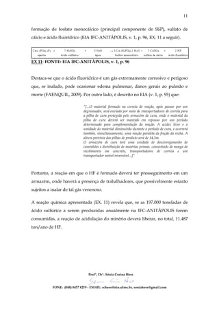11


formação de fosfato monocálcico (principal componente do SSP), sulfato de
cálcio e ácido fluorídrico (EIA IFC-ANITÁPOLIS, v. 1, p. 96, EX. 11 a seguir).




EX 11: FONTE: EIA IFC-ANITÁPOLIS, v. 1, p. 96


Destaca-se que o ácido fluorídrico é um gás extremamente corrosivo e perigoso
que, se inalado, pode ocasionar edema pulmonar, danos gerais ao pulmão e
morte (FAENQUIL, 2009). Por outro lado, é descrito no EIA (v. 1, p. 95) que:

                             “[...O material formado na correia de reação, após passar por um
                             degrumador, será enviado por meio de transportadores de correia para
                             a pilha de cura protegida pelo armazém de cura, onde o material da
                             pilha de cura deverá ser mantido em repouso por um período
                             determinado para complementação da reação. A acidez livre e a
                             umidade do material diminuirão durante o período de cura, e ocorrerá
                             também, simultaneamente, uma reação paralela da fração da rocha. A
                             altura prevista das pilhas de produto será de 14,5m.
                             O armazém de cura terá uma unidade de descarregamento de
                             caminhões e distribuição de matérias primas, consistindo de moega de
                             recebimento em concreto, transportadores de correia e um
                             transportador móvel reversível...]”



Portanto, a reação em que o HF é formado deverá ter prosseguimento em um
armazém, onde haverá a presença de trabalhadores, que possivelmente estarão
sujeitos a inalar de tal gás venenoso.

A reação química apresentada (EX. 11) revela que, se as 197.000 toneladas de
ácido sulfúrico a serem produzidas anualmente na IFC-ANITÁPOLIS forem
consumidas, a reação de acidulação do minério deverá liberar, no total, 11.487
ton/ano de HF.




                                 Profª, Drª. Sônia Corina Hess


           FONE: (048) 8457 8219 - EMAIL: schess@nin.ufms.br, soniahess@gmail.com
 