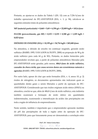13



Portanto, ao ajustar-se os dados da Tabela 1 (EX. 12) com as 7.236 h/ano de
trabalho operacional da IFC-ANITÁPOLIS (EIA, v. 1, p. 94), calcula-se as
seguintes emissões totais de poluentes atmosféricos:

MP (material particulado) = 0,668 + 5,69 = 6,358 g/s = 22,889 kg/h = 165,6 t/ano

FLUOR (provavelmente, gás HF) = 0,153 + 0,155 = 0,308 g/s = 1,109 kg/h =
8,023 t/ano

DIÓXIDO DE ENXOFRE (SO2) = 10,199 g/s = 36,716 kg/h = 265,680 t/ano

Na atmosfera, o dióxido de enxofre irá continuar reagindo, gerando ácido
sulfúrico (BAIRD, 1995; VAN LOON & DUFFY, 2000) na proporção de 98 g de
ácido sulfúrico para cada 64 g de SO2. Portanto, os dados fornecidos pelo
empreendedor revelam que, a partir de poluentes atmosféricos liberados pela
IFC-ANITÁPOLIS serão geradas, pelo menos, 406,8 t/ano de ácido sulfúrico,
causador da chuva ácida, que causa severos danos aos ecossistemas naturais e
agrícolas (BAIRD, 1995; VAN LOON & DUFFY, 2000).

Por outro lado, apesar de citar que serão formados (EIA, v. 4, anexo 10, p. 2)
óxidos de nitrogênio, os documentos apresentados não indicaram quais as
quantidades destes gases a serem liberados a partir da operação da IFC-
ANITÁPOLIS. Considerando que tais óxidos originam ácido nítrico (HNO3) na
atmosfera, conclui-se que, além de 406,8 t/ano de ácido sulfúrico, esta indústria
também    ocasionará         a    formação       de    ácido        nítrico   em   quantidades
indeterminadas, ocasionando a intensificação da acidez das precipitações em
toda a região de influência do empreendimento.

Neste sentido, também é importante que o empreendedor apresente medidas
do pH das precipitações de toda a região antes da operação da IFC-
ANITÁPOLIS, para que futuramente possa ser demonstrada a correlação entre


                                    Profª, Drª. Sônia Corina Hess


              FONE: (048) 8457 8219 - EMAIL: schess@nin.ufms.br, soniahess@gmail.com
 
