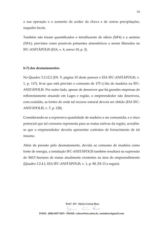 14


a sua operação e o aumento da acidez da chuva e de outras precipitações,
naqueles locais.

Também não foram quantificados o tetrafluoreto de silício (SiF4) e a amônia
(NH3), previstos como possíveis poluentes atmosféricos a serem liberados na
IFC-ANITÁPOLIS (EIA, v. 4, anexo 10, p. 2).




b-7) dos desmatamentos

No Quadro 3.2.12.2 (EX. 9, página 10 deste parecer e EIA IFC-ANITÁPOLIS, v.
1, p. 117), lê-se que está previsto o consumo de 175 t/dia de madeira na IFC-
ANITÁPOLIS. Por outro lado, apesar de descrever que há grandes empresas de
reflorestamento atuando em Lages e região, o empreendedor não descreveu,
com exatidão, as fontes de onde tal recurso natural deverá ser obtido (EIA IFC-
ANITÁPOLIS, v. 7, p. 128).

Considerando-se a expressiva quantidade de madeira a ser consumida, e o risco
potencial que tal consumo representa para as matas nativas da região, acredita-
se que o empreendedor deveria apresentar contratos de fornecimento de tal
insumo.

Além da pressão pelo desmatamento, devida ao consumo de madeira como
fonte de energia, a instalação IFC-ANITÁPOLIS também resultará na supressão
de 360,5 hectares de matas atualmente existentes na área do empreendimento
(Quadro 3.2.4.1, EIA IFC-ANITÁPOLIS, v. 1, p. 80, EX 13 a seguir).




                                 Profª, Drª. Sônia Corina Hess


           FONE: (048) 8457 8219 - EMAIL: schess@nin.ufms.br, soniahess@gmail.com
 