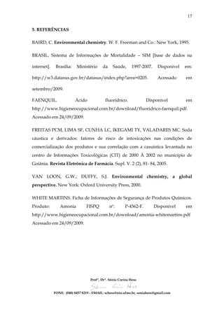 17

5. REFERÊNCIAS

BAIRD, C. Environmental chemistry. W. F. Freeman and Co.: New York, 1995.

BRASIL. Sistema de Informações de Mortalidade – SIM [base de dados na

internet].    Brasília:   Ministério      da     Saúde,      1997-2007.    Disponível   em:

http://w3.datasus.gov.br/datasus/index.php?area=0205.                      Acessado     em

setembro/2009.

FAENQUIL.                 Ácido             fluorídrico.            Disponível          em
http://www.higieneocupacional.com.br/download/fluoridrico-faenquil.pdf.
Acessado em 24/09/2009.

FREITAS PCM, LIMA SF, CUNHA LC, IKEGAMI TY, VALADARES MC. Soda
cáustica e derivados: fatores de risco de intoxicações nas condições de
comercialização dos produtos e sua correlação com a casuística levantada no
centro de Informações Toxicológicas (CIT) de 2000 À 2002 no município de
Goiânia. Revista Eletrônica de Farmácia. Supl. V. 2 (2), 81- 84, 2005.

VAN LOON, G.W.; DUFFY, S.J. Environmental chemistry, a global
perspective. New York: Oxford University Press, 2000.

WHITE MARTINS. Ficha de Informações de Segurança de Produtos Químicos.
Produto:        Amonia          FISPQ          nº:      P-4562-F.         Disponível    em
http://www.higieneocupacional.com.br/download/amonia-whitemartins.pdf
Acessado em 24/09/2009.




                                   Profª, Drª. Sônia Corina Hess


             FONE: (048) 8457 8219 - EMAIL: schess@nin.ufms.br, soniahess@gmail.com
 