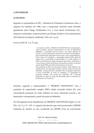 2

4. DO PARECER

a) introdução

Segundo os proprietários da IFC - Indústria de Fosfatados Catarinense Ltda., a
empresa foi fundada em 1980, com a composição acionária atual dividida
igualmente entre Bunge Fertilizantes S.A. e Yara Brasil Fertilizantes S.A.,
empresas controladas, respectivamente, por Bunge Limited e Yara International
ASA (Estudo de Impacto Ambiental - EIA vol. 1, p. 6).

Lê-se, no EIA (V. 1, p. 7) que:

                             “...[A partir de 2003, o PROJETO ANITÁPOLIS foi retomado pelos
                             atuais acionistas, empresas multinacionais do ramo de fertilizantes
                             fosfatados. A concepção atual do projeto é um pouco diferente da
                             anterior. Ao invés de produzir somente concentrado de rocha fosfática
                             para transformação industrial em outro local, a IFC pretende fabricar,
                             junto à mina, em Anitápolis, o superfosfato simples (SSP), obtido da
                             reação entre o concentrado de rocha fosfática e o ácido sulfúrico. O
                             SSP é um fertilizante de amplo emprego na agricultura, destacando-se
                             o setor da soja, produto agrícola que experimentou grande crescimento
                             no país desde 1990 e que utiliza intensamente este insumo.
                             Para produção do SSP, será necessário produzir ácido sulfúrico cuja
                             matéria-prima será importada (enxofre a granel), através do porto de
                             Imbituba, e transportá-lo por caminhões até as instalações industriais
                             a serem construídas na mina de Anitápolis. O superfosfato ali
                             produzido também será escoado por caminhões até o terminal
                             ferroviário em Lages, de onde será distribuído, para as indústrias de
                             fertilizantes, por via férrea]....”



Portanto, segundo o empreendedor, o “PROJETO ANITÁPOLIS” visa a
produção de superfosfato simples (SSP), adubo contendo fosfato (P), com
concomitante produção de ácido sulfúrico no local, utilizando enxofre a ser
importado e transportado a partir do porto de Imbituba.

No Fluxograma Geral Simplificado do PROJETO ANITÁPOLIS (Figura 3.1 do
EIA, vol. 1, p. 51 - EX. 1 a seguir) está descrito que serão processados 1.800.000
toneladas de minério ao ano, resultando em 300.000 t/ano de concentrado



                                 Profª, Drª. Sônia Corina Hess


           FONE: (048) 8457 8219 - EMAIL: schess@nin.ufms.br, soniahess@gmail.com
 