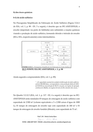 4

b) dos riscos químicos

b-1) do ácido sulfúrico

No Fluxograma Simplificado da Fabricação de Ácido Sulfúrico (Figura 3.2.6.1
do EIA, vol. 1, p. 88 - EX. 3 a seguir), é descrito que na IFC-ANITÁPOLIS, o
enxofre (importado via porto de Imbituba) será submetido a reações químicas
visando a produção de ácido sulfúrico, formando dióxido e trióxido de enxofre
(SO2 e SO3, respectivamente) como intermediários.




          EX 3: FONTE: EIA IFC-ANITÁPOLIS, v. 1, p. 88



Ainda segundo o empreendedor (EIA, vol. 1, p. 89):

                            “...[A capacidade nominal da unidade de fabricação de ácido sulfúrico
                            será de 200.000 t/ano, correspondente a uma produção diária de 600 t
                            de H2SO4 na concentração de 98,5% em peso, em regime de operação
                            contínua de 24h/dia, em regime de turno de 8h, durante dois anos]...”



No Quadro 3.2.12.3 (EIA, vol. 1, p. 117 - EX. 4 a seguir) é descrito que na IFC-
ANITÁPOLIS serão instalados 03 tanques de estocagem de ácido sulfúrico com
capacidade de 2.500 m3 (volume equivalente a 3 x 2.500 caixas d´água de 1000
L), 01 tanque de estocagem de enxofre sujo com capacidade de 240 m3 e 01
tanque de estocagem de enxofre fundido (filtrado), com capacidade de 71 m3.


                                Profª, Drª. Sônia Corina Hess


          FONE: (048) 8457 8219 - EMAIL: schess@nin.ufms.br, soniahess@gmail.com
 