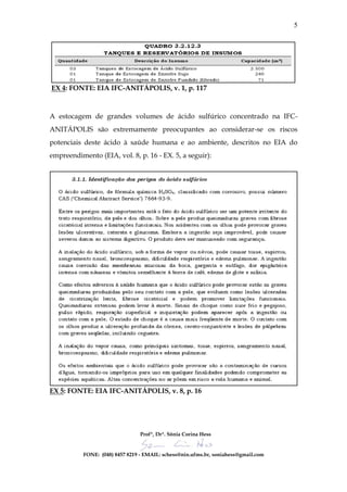 5




EX 4: FONTE: EIA IFC-ANITÁPOLIS, v. 1, p. 117



A estocagem de grandes volumes de ácido sulfúrico concentrado na IFC-
ANITÁPOLIS são extremamente preocupantes ao considerar-se os riscos
potenciais deste ácido à saúde humana e ao ambiente, descritos no EIA do
empreendimento (EIA, vol. 8, p. 16 - EX. 5, a seguir):




EX 5: FONTE: EIA IFC-ANITÁPOLIS, v. 8, p. 16




                                 Profª, Drª. Sônia Corina Hess


           FONE: (048) 8457 8219 - EMAIL: schess@nin.ufms.br, soniahess@gmail.com
 
